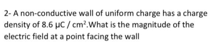 2- A non-conductive wall of uniform charge has a charge
density of 8.6 µc / cm?.What is the magnitude of the
electric field at a point facing the wall
