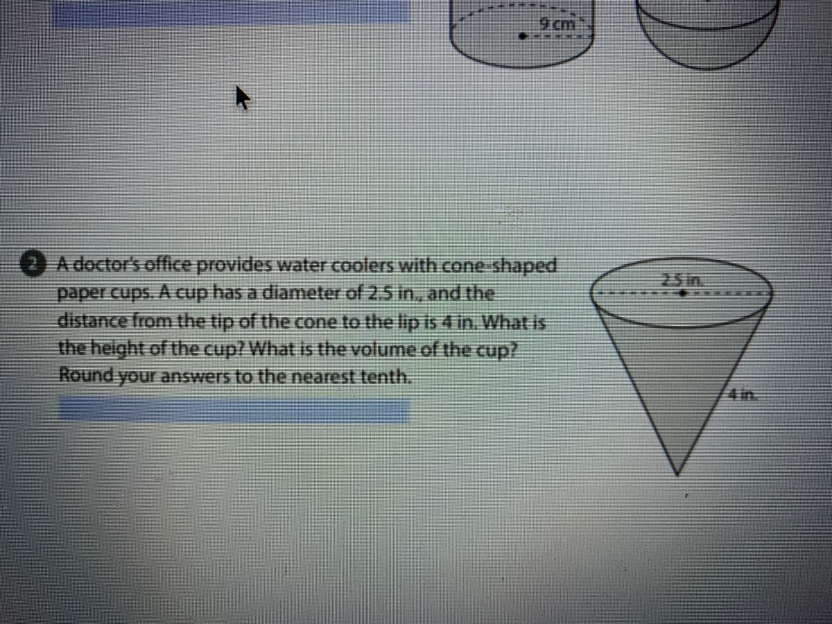9 cm
-----
A doctor's office provides water coolers with cone-shaped
paper cups. A cup has a diameter of 2.5 in., and the
distance from the tip of the cone to the lip is 4 in. What is
the height of the cup? What is the volume of the cup?
Round your answers to the nearest tenth.
25 in
4in.
