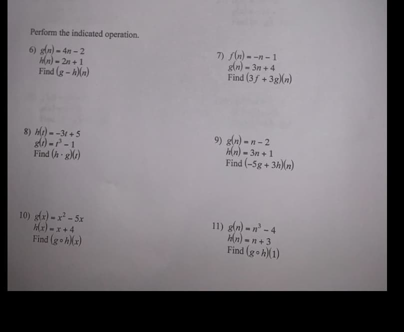 Perform the indicated operation.
6) g(n) = 4n – 2
Hn) = 2n + 1
Find (g - h)(n)
7) f(n) = -n – 1
g(n) = 3n + 4
Find (3f + 3g)(n)
%3D
8) h(t) = -31 + 5
glt) = ² – 1
Find (h g)(1)
9) g(n) = n – 2
h(n) = 3n + 1
Find (-5g + 3h)(n)
10) g(x) = x² – 5x
h(x) = x + 4
Find (goh)(x)
11) g(n) = n³ – 4
h(n) = n + 3
Find (goh)(1)
