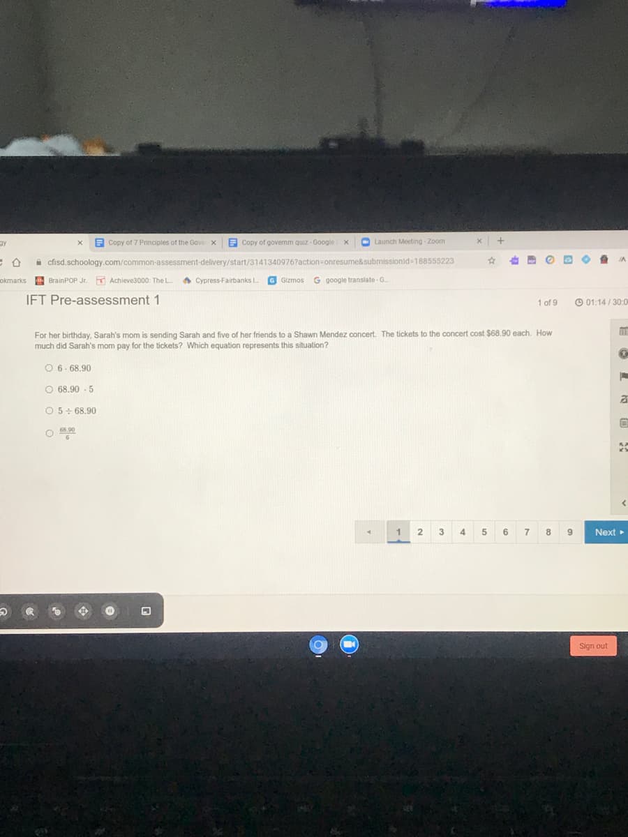 E Copy of 7 Principles of the Gove x
E Copy of governm quiz -Google
O Launch Meeting - Zoom
IA
A cfisd.schoology.com/common-assessment-delivery/start/3141340976?action=onresume&submissionid=188555223
okmarks BrainPOP Jr.
K Achieve3000: The L
A Cypress-Fairbanks I
G Gizmos
G google translate-G.
IFT Pre-assessment 1
1 of 9
O 01:14 / 30:0
For her birthday, Sarah's mom is sending Sarah and five of her friends to a Shawn Mendez concert. The tickets to the concert cost $68.90 each. How
much did Sarah's mom pay for the tickets? Which equation represents this situation?
O 6- 68.90
O 68.90 - 5
O 5+ 68.90
1
2 3 4 5 6
7 8 9
Next
Sign out
