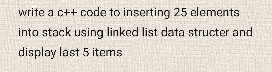 write a c++ code to inserting 25 elements
into stack using linked list data structer and
display last 5 items