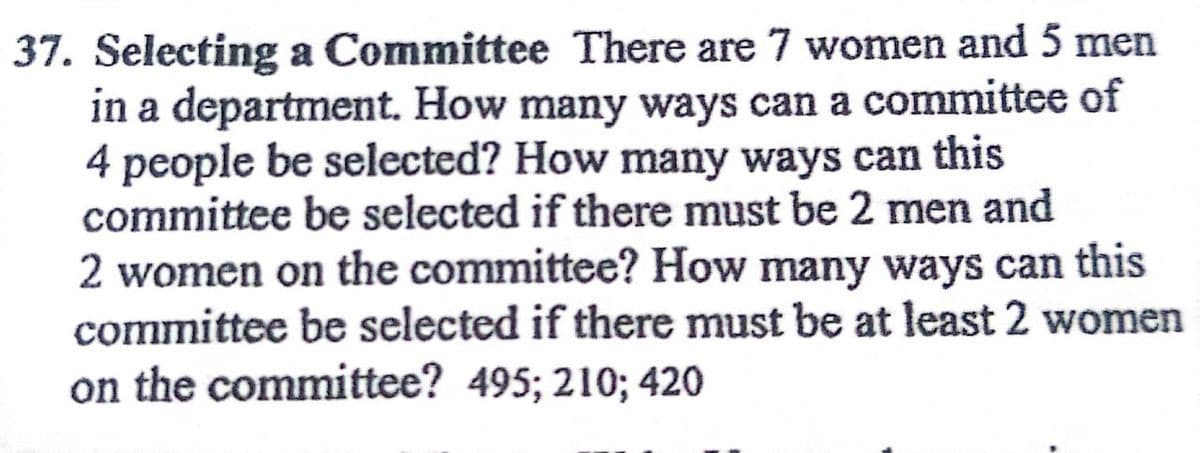 37. Selecting a Committee There are 7 women and 5 men
in a department. How many ways can a committee of
4 people be selected? How many ways can this
committee be selected if there must be 2 men and
2 women on the committee? How many ways can this
committee be selected if there must be at least 2 women
on the committee? 495; 210; 420