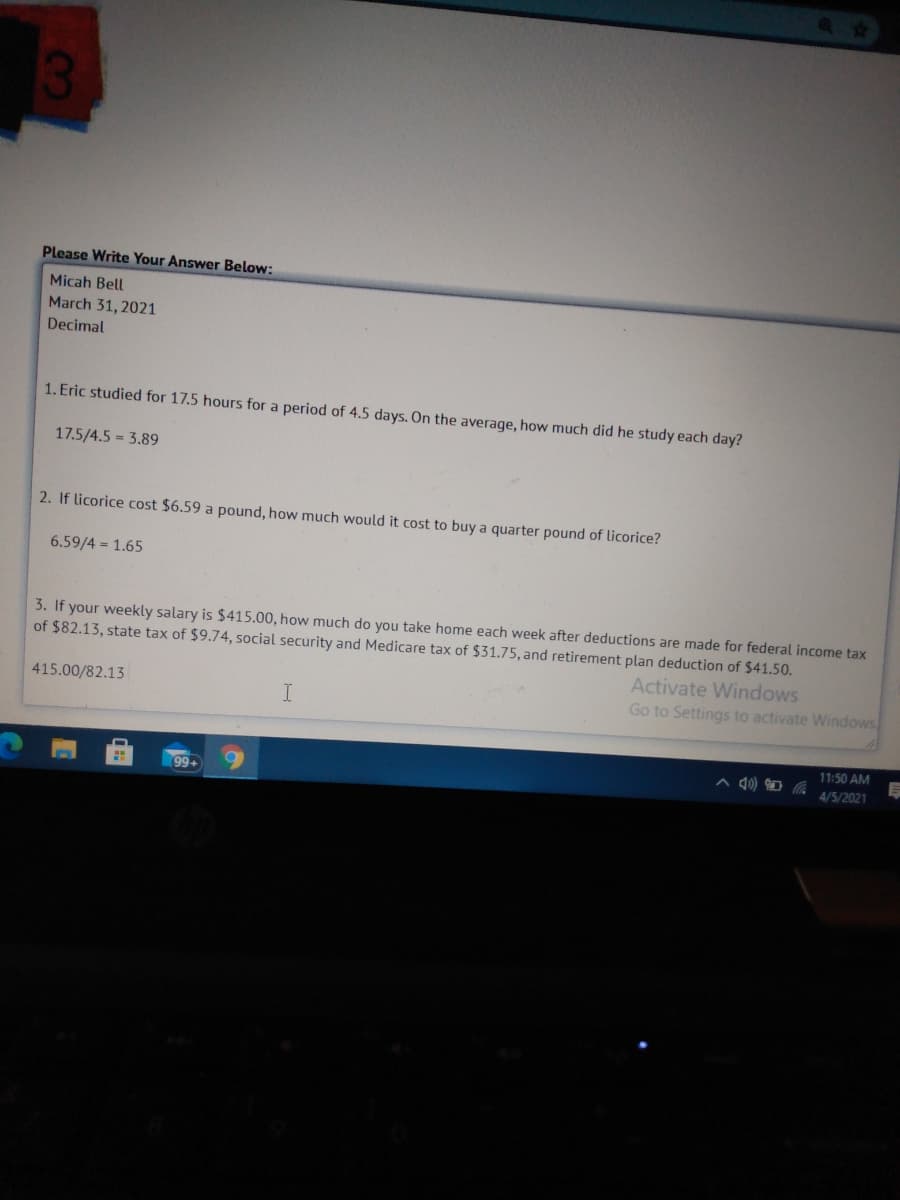Please Write Your Answer Below:
Micah Bell
March 31, 2021
Decimal
1. Eric studied for 17.5 hours for a period of 4.5 days. On the average, how much did he study each day?
17.5/4.5 = 3.89
2. If licorice cost $6.59 a pound, how much would it cost to buy a quarter pound of licorice?
6.59/4 = 1.65
3. If your weekly salary is $415.00, how much do you take home each week after deductions are made for federal income tax
of $82.13, state tax of $9.74, social security and Medicare tax of $31.75, and retirement plan deduction of $41.50.
Activate Windows
415.00/82.13
Go to Settings to activate Windows
11:50 AM
4/5/2021
99+
