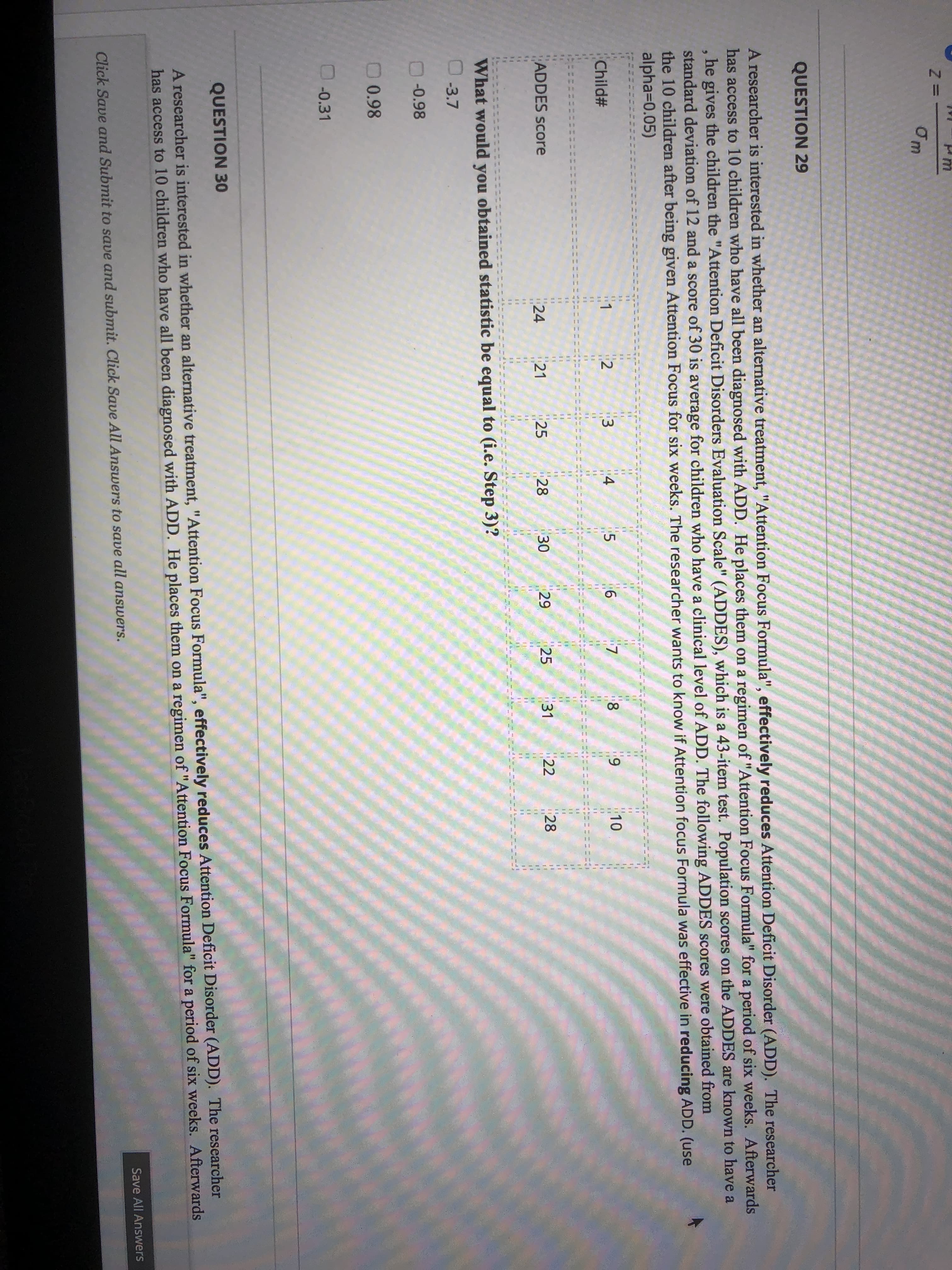 11
4o
LO
Om
QUESTION 29
A researcher is interested in whether an alternative treatment, "Attention Focus Formula", effectively reduces Attention Deficit Disorder (ADD). The researcher
has access to 10 children who have all been diagnosed with ADD. He places them on a regimen of "Attention Focus Formula" for a period of six weeks. Afterwards
he gives the children the "Attention Deficit Disorders Evaluation Scale" (ADDES), which is a 43-item test. Population scores on the ADDES are known to have a
standard deviation of 12 and a score of 30 is average for children who have a clinical level of ADD. The following ADDES scores were obtained from
the 10 children after being given Attention Focus for six weeks. The researcher wants to know if Attention focus Formula was effective in reducing ADD. (use
alpha=D0.05)
10
11
1
6.
8.
6.
Child#
14
%3D
ADDES sCore
21
25
28
30
29
25
31
22
28
24
What would you obtained statistic be equal to (i.e. Step 3)?
-3.7
-0.98
0 0.98
.0.31
QUESTION 30
A researcher is interested in whether an alternative treatment, "Attention Focus Formula", effectively reduces Attention Deficit Disorder (ADD). The researcher
has access to 10 children who have all been diagnosed with ADD. He places them on a regimen of"Attention Focus Formula" for a period of six weeks. Afterwards
Save All Answers
Click Save and Submit to save and submit. Click Save All Answers to save all answers.
