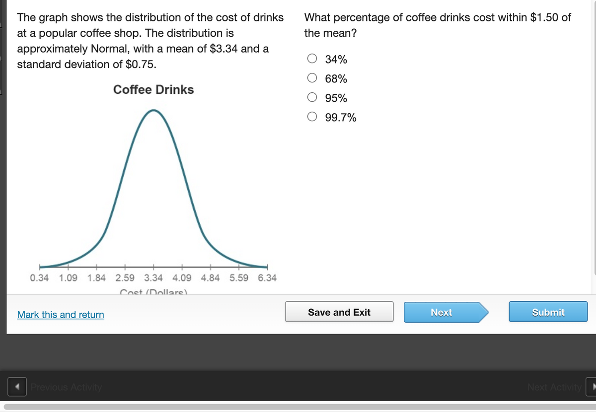 The graph shows the distribution of the cost of drinks
at a popular coffee shop. The distribution is
approximately Normal, with a mean of $3.34 and a
standard deviation of $0.75.
What percentage of coffee drinks cost within $1.50 of
the mean?
34%
68%
Coffee Drinks
95%
99.7%
0.34
1.09
1.84 2.59 3.34 4.09 4.84 5.59
6.34
Cost (Dollars)
Mark this and return
Save and Exit
Next
Submit
Previous Activity
Next Activity
