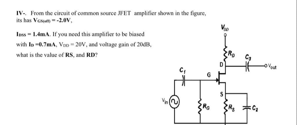IV-. From the circuit of common source JFET amplifier shown in the figure,
its has VGs(off = -2.0V,
Voo
Inss = 1.4mA. If you need this amplifier to be biased
with ID =0.7mA, VDD = 20V, and voltage gain of 20DB,
what is the value of RS, and RD?
O Vout
C;
G
RG
Rs
六C,
