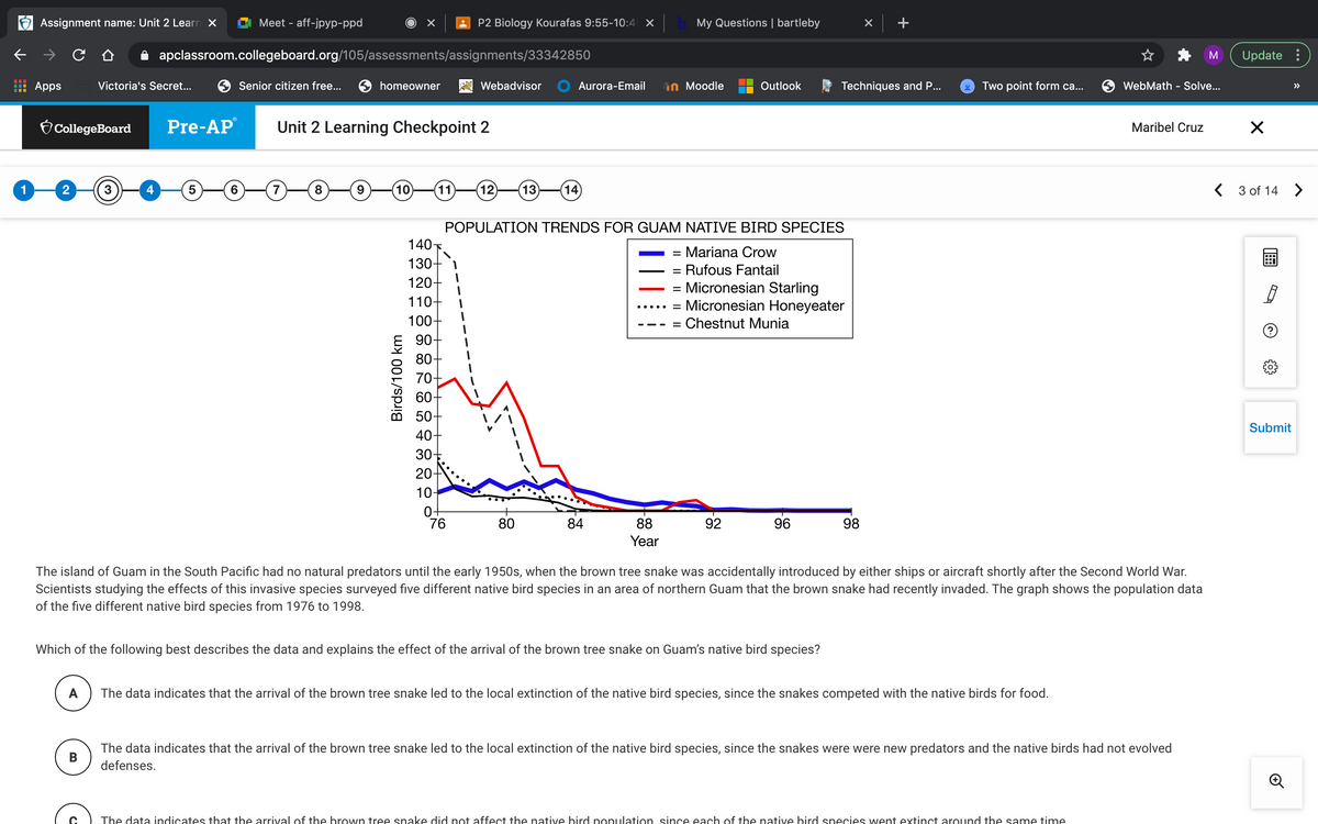 Assignment name: Unit 2 Learn X
Meet - aff-jpyp-ppd
P2 Biology Kourafas 9:55-10:4 ×
My Questions | bartleby
A apclassroom.collegeboard.org/105/assessments/assignments/33342850
Update :
Apps
Victoria's Secret...
Senior citizen free...
homeowner
Webadvisor
Aurora-Email
in Moodle
Outlook
Techniques and P...
Two point form ca...
WebMath - Solve...
>>
O CollegeBoard
Pre-AP
Unit 2 Learning Checkpoint 2
Maribel Cruz
1
2
4
6.
8
9
10
11
12
(13
(14
< 3 of 14 >
POPULATION TRENDS FOR GUAM NATIVE BIRD SPECIES
140F.
130-
120-
110-
Mariana Crow
%|
Rufous Fantail
= Micronesian Starling
= Micronesian Honeyeater
...
100-
Chestnut Munia
90-
80-
70-
60-
50-
40-
Submit
30-
20-
10-
76
80
84
88
92
96
98
Year
The island of Guam in the South Pacific had no natural predators until the early 1950s, when the brown tree snake was accidentally introduced by either ships or aircraft shortly after the Second World War.
Scientists studying the effects of this invasive species surveyed five different native bird species in an area of northern Guam that the brown snake had recently invaded. The graph shows the population data
of the five different native bird species from 1976 to 1998.
Which of the following best describes the data and explains the effect of the arrival of the brown tree snake on Guam's native bird species?
A
The data indicates that the arrival of the brown tree snake led to the local extinction of the native bird species, since the snakes competed with the native birds for food.
The data indicates that the arrival of the brown tree snake led to the local extinction of the native bird species, since the snakes were were new predators and the native birds had not evolved
B
defenses.
The data indicates that the arrival of the brown tree snake did not affect the native bird population since each of the native bird species went extinct around the same time
Birds/100 km
