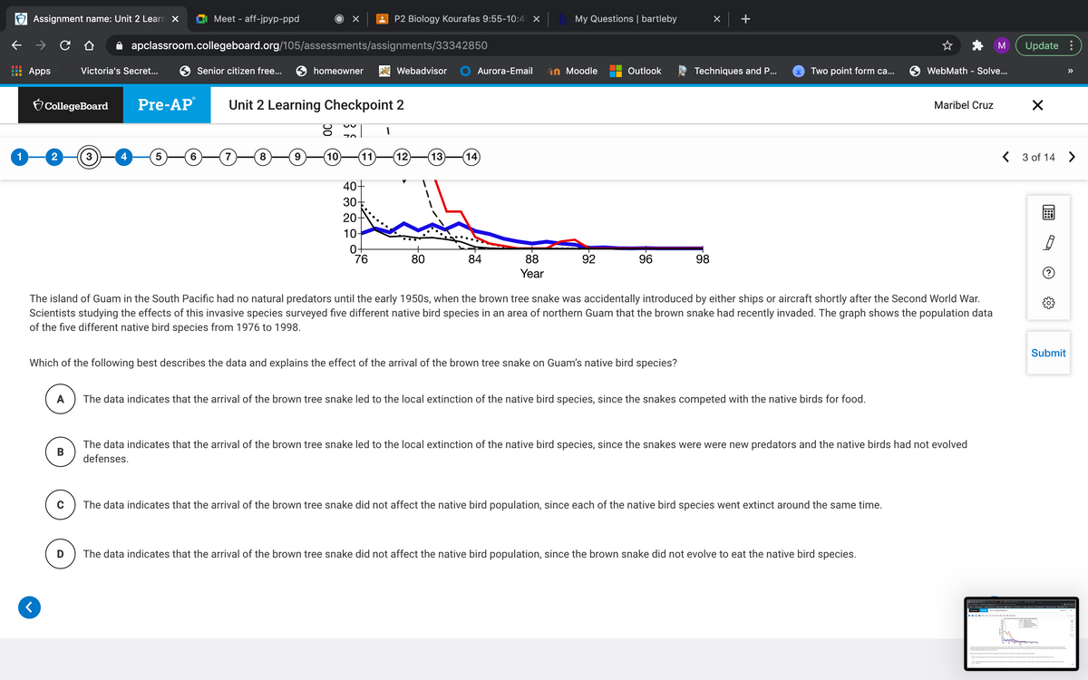 Assignment name: Unit 2 Learn X
Meet - aff-jpyp-ppd
P2 Biology Kourafas 9:55-10:4 ×
My Questions | bartleby
A apclassroom.collegeboard.org/105/assessments/assignments/33342850
Update :
Apps
Victoria's Secret...
Senior citizen free...
homeowner
A Webadvisor
Aurora-Email
in Moodle
Outlook
Techniques and P...
Two point form ca...
WebMath - Solve...
>>
O CollegeBoard
Pre-AP
Unit 2 Learning Checkpoint 2
Maribel Cruz
1
2
4
6.
10
11
(12)
(13)
14
< 3 of 14 >
40-
30
20-
10-
0-
76
80
84
88
92
96
98
Year
The island of Guam in the South Pacific had no natural predators until the early 1950s, when the brown tree snake was accidentally introduced by either ships or aircraft shortly after the Second World War.
Scientists studying the effects of this invasive species surveyed five different native bird species in an area of northern Guam that the brown snake had recently invaded. The graph shows the population data
of the five different native bird species from 1976 to 1998.
Submit
Which of the following best describes the data and explains the effect of the arrival of the brown tree snake on Guam's native bird species?
A
The data indicates that the arrival of the brown tree snake led to the local extinction of the native bird species, since the snakes competed with the native birds for food.
The data indicates that the arrival of the brown tree snake led to the local extinction of the native bird species, since the snakes were were new predators and the native birds had not evolved
defenses.
The data indicates that the arrival of the brown tree snake did not affect the native bird population, since each of the native bird species went extinct around the same time.
The data indicates that the arrival of the brown tree snake did not affect the native bird population, since the brown snake did not evolve to eat the native bird species.
