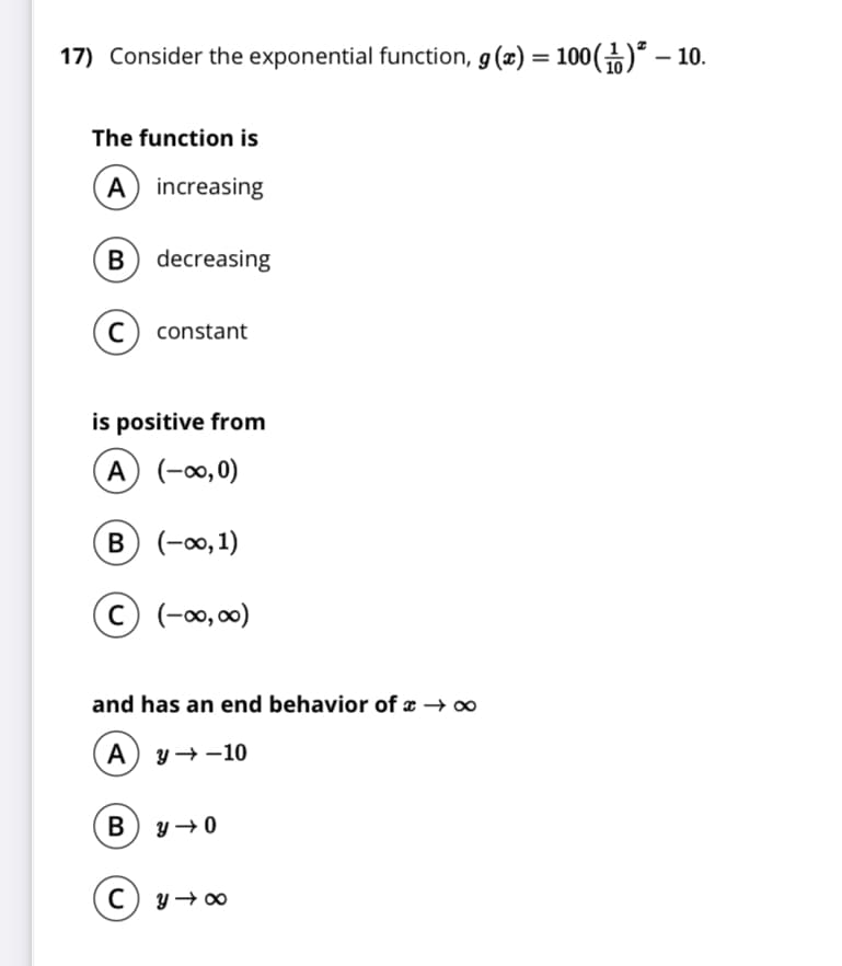 17) Consider the exponential function, g(x) = 100()² – 10.
The function is
A) increasing
decreasing
constant
is positive from
A) (-∞0,0)
B (-∞,1)
© (-0,00)
and has an end behavior of x →o
A) y →-10
(c) y→∞
B
