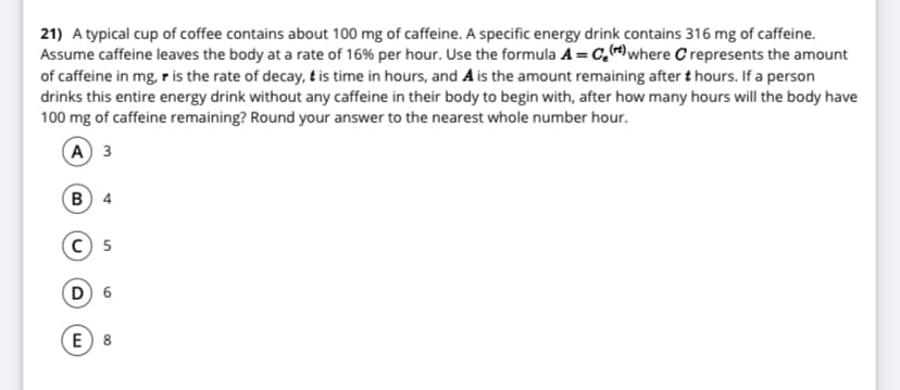 21) A typical cup of coffee contains about 100 mg of caffeine. A specific energy drink contains 316 mg of caffeine.
Assume caffeine leaves the body at a rate of 16% per hour. Use the formula A=C,where C represents the amount
of caffeine in mg, r is the rate of decay, t is time in hours, and Ais the amount remaining after t hours. If a person
drinks this entire energy drink without any caffeine in their body to begin with, after how many hours will the body have
100 mg of caffeine remaining? Round your answer to the nearest whole number hour.
A 3
В 4
C 5
D 6
E) 8
