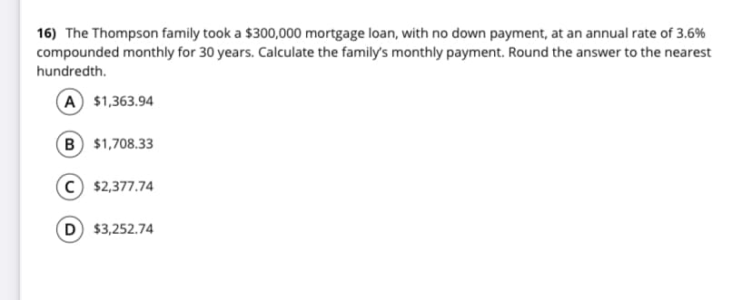 16) The Thompson family took a $300,000 mortgage loan, with no down payment, at an annual rate of 3.6%
compounded monthly for 30 years. Calculate the family's monthly payment. Round the answer to the nearest
hundredth.
(A $1,363.94
B $1,708.33
c) $2,377.74
D $3,252.74
