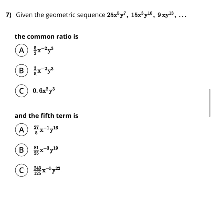7) Given the geometric sequence 25x³y", 15x³y10, 9xyl3, ...
the common ratio is
c) 0. 6x²y³
and the fifth term is
A rlyl6
27
В
Sy19
C)
243
125 Xy22
