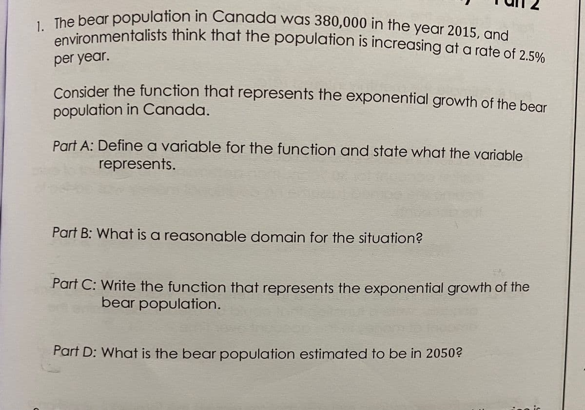 environmentalists think that the population is increasing at a rate of 2.5%
1. The bear population in Canada was 380,000 in the year 2015, and
per year.
Consider the function that represents the exponential growth of the bear
population in Canada.
Part A: Define a variable for the function and state what the variable
represents.
Part B: What is a reasonable domain for the situation?
Part C: Write the function that represents the exponential growth of the
bear population.
Part D: What is the bear population estimated to be in 2050?
