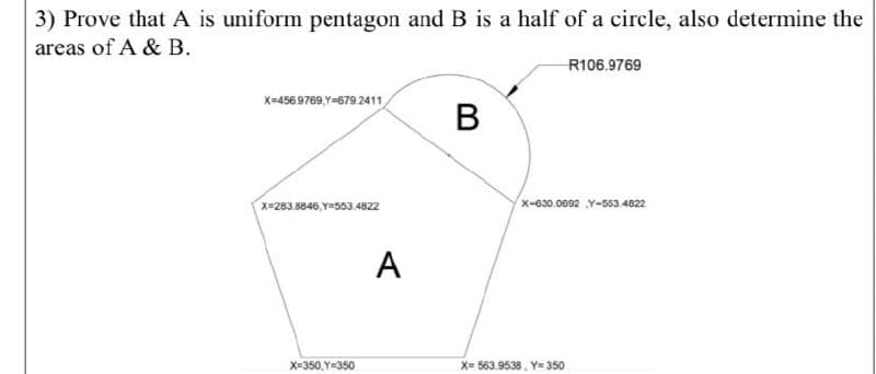 3) Prove that A is uniform pentagon and B is a half of a circle, also determine the
areas of A & B.
R106.9769
X-4569769,Y=679 2411
В
x=283.8846,Y#503.4822
x-630.0692 Y-553.46822
A
X=350,Y=350
X= 563.9538, Y= 350
