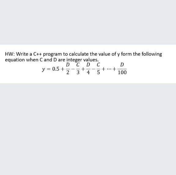 HW: Write a C++ program to calculate the value of y form the following
equation when Cand D are integer values.
D CD C
+-
3
D
y = 0.5 +
2
+..+
4
100
