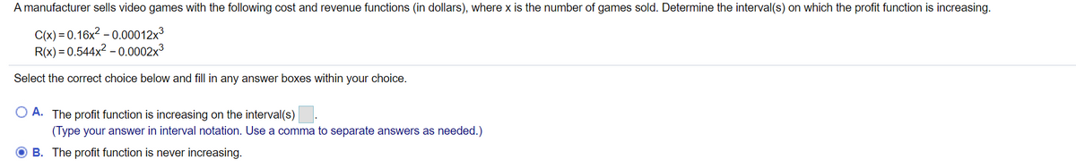 A manufacturer sells video games with the following cost and revenue functions (in dollars), where x is the number of games sold. Determine the interval(s) on which the profit function is increasing.
C(x) = 0.16x? – 0.00012x3
R(x) = 0.544x2 – 0.0002x3
Select the correct choice below and fill in any answer boxes within your choice.
O A. The profit function is increasing on the interval(s)
(Type your answer in interval notation. Use a comma to separate answers as needed.)
B. The profit function is never increasing.
