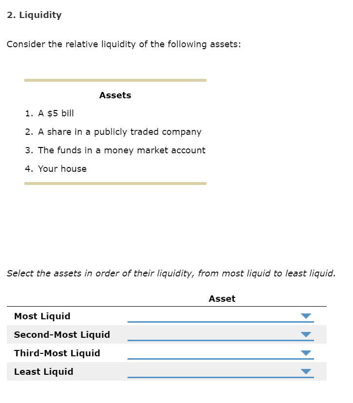 2. Liquidity
Consider the relative liquidity of the following assets:
Assets
1. A $5 bill
2. A share in a publicly traded company
3. The funds in a money market account
4. Your house
Select the assets in order of their liquidity, from most liquid to least liquid.
Asset
Most Liquid
Second-Most Liquid
Third-Most Liquid
Least Liquid
