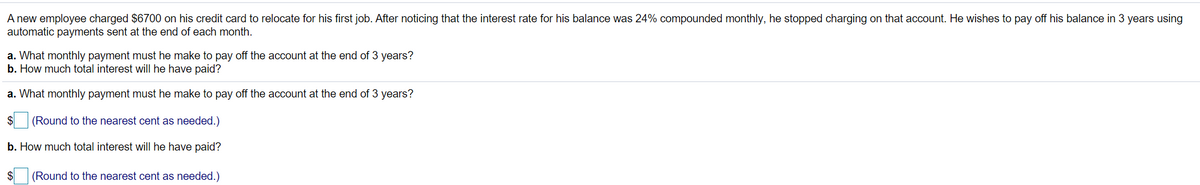 A new employee charged $6700 on his credit card to relocate for his first job. After noticing that the interest rate for his balance was 24% compounded monthly, he stopped charging on that account. He wishes to pay off his balance in 3 years using
automatic payments sent at the end of each month.
a. What monthly payment must he make to pay off the account at the end of 3 years?
b. How much total interest will he have paid?
a. What monthly payment must he make to pay off the account at the end of 3 years?
$
(Round to the nearest cent as needed.)
b. How much total interest will he have paid?
(Round to the nearest cent as needed.)
