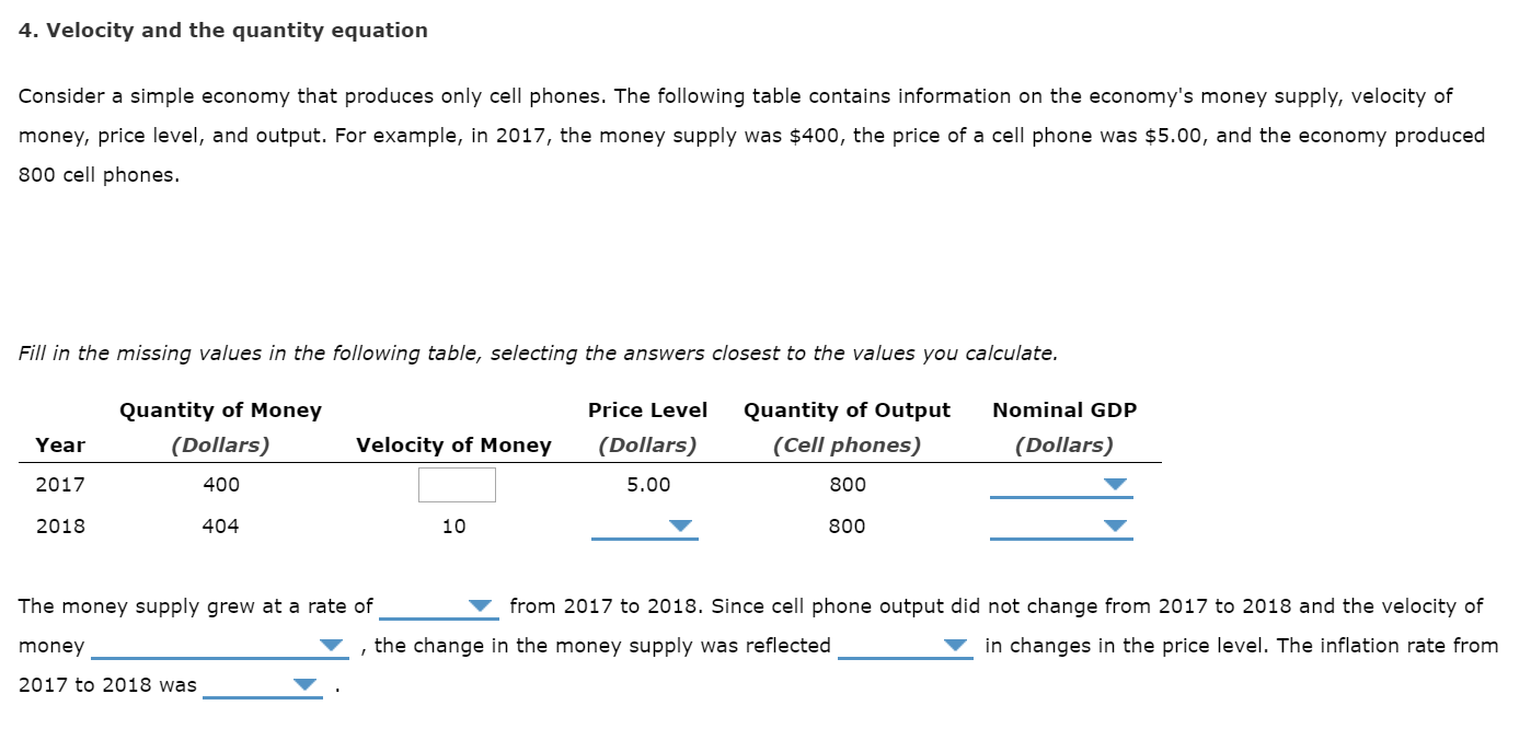 4. Velocity and the quantity equation
Consider a simple economy that produces only cell phones. The following table contains information on the economy's money supply, velocity of
money, price level, and output. For example, in 2017, the money supply was $400, the price of a cell phone was $5.00, and the economy produced
800 cell phones.
Fill in the missing values in the following table, selecting the answers closest to the values you calculate.
Price Level
Quantity of Money
Quantity of Output
Nominal GDP
(Dollars)
(Cell phones)
(Dollars)
Velocity of Money
(Dollars)
Year
5.00
2017
400
800
2018
404
10
800
from 2017 to 2018. Since cell phone output did not change from 2017 to 2018 and the velocity of
The money supply grew at a rate of
, the change in the money supply was reflected
in changes in the price level. The inflation rate from
money
2017 to 2018 was
