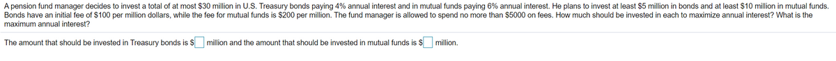 A pension fund manager decides to invest a total of at most $30 million in U.S. Treasury bonds paying 4% annual interest and in mutual funds paying 6% annual interest. He plans to invest at least $5 million in bonds and at least $10 million in mutual funds.
Bonds have an initial fee of $100 per million dollars, while the fee for mutual funds is $200 per million. The fund manager is allowed to spend no more than $5000 on fees. How much should be invested in each to maximize annual interest? What is the
maximum annual interest?
The amount that should be invested in Treasury bonds is $
million and the amount that should be invested in mutual funds is $
million.
