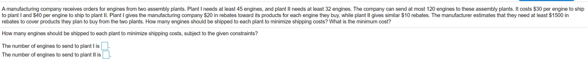 A manufacturing company receives orders for engines from two assembly plants. Plant I needs at least 45 engines, and plant II needs at least 32 engines. The company can send at most 120 engines to these assembly plants. It costs $30 per engine to ship
to plant I and $40 per engine to ship to plant II. Plant I gives the manufacturing company $20 in rebates toward its products for each engine they buy, while plant II gives similar $10 rebates. The manufacturer estimates that they need at least $1500 in
rebates to cover products they plan to buy from the two plants. How many engines should be shipped to each plant to minimize shipping costs? What is the minimum cost?
How many engines should be shipped to each plant to minimize shipping costs, subject to the given constraints?
The number of engines to send to plant I is
The number of engines to send to plant II is
