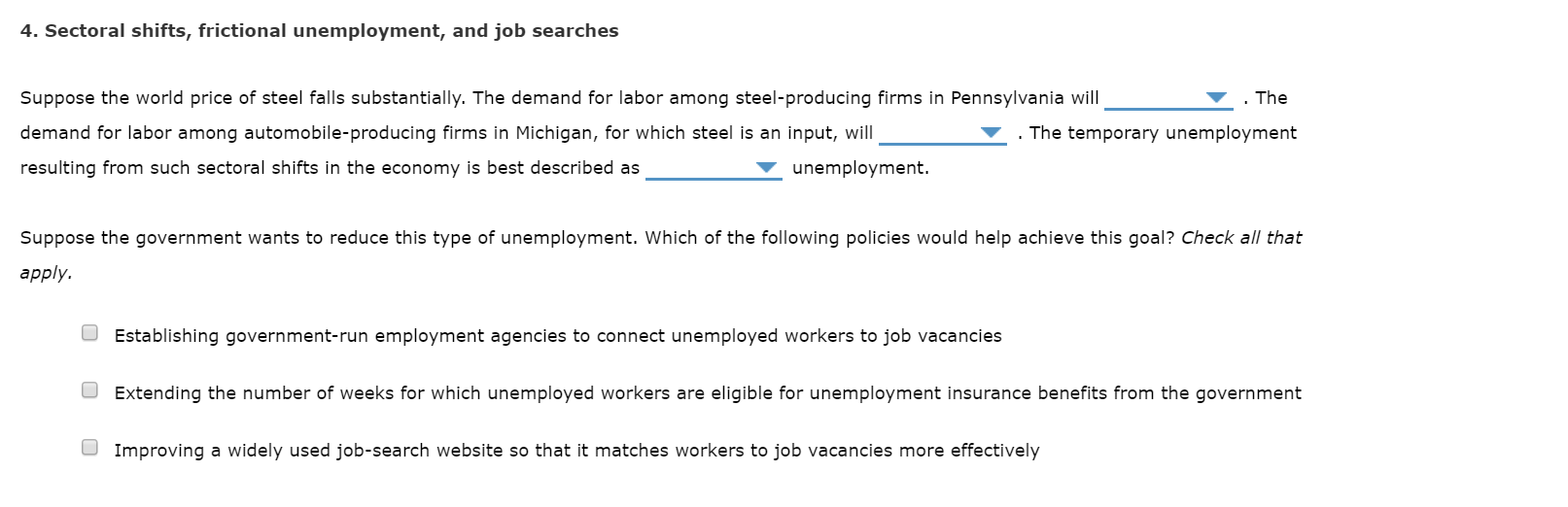 4. Sectoral shifts, frictional unemployment, and job searches
. The
Suppose the world price of steel falls substantially. The demand for labor among steel-producing firms in Pennsylvania will
demand for labor among automobile-producing firms in Michigan, for which steel is an input, will
The temporary unemployment
unemployment.
resulting from such sectoral shifts in the economy is best described as
Suppose the government wants to reduce this type of unemployment. Which of the following policies would help achieve this goal? Check all that
apply.
O Establishing government-run employment agencies to connect unemployed workers to job vacancies
O Extending the number of weeks for which unemployed workers are eligible for unemployment insurance benefits from the government
O Improving a widely used job-search website so that it matches workers to job vacancies more effectively
