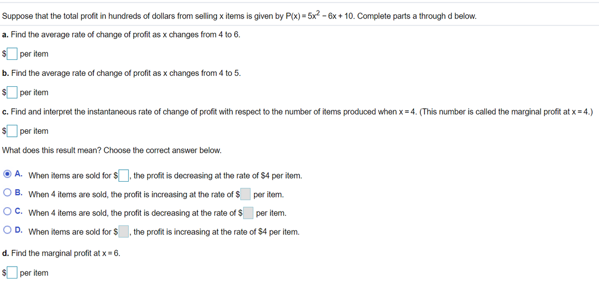 Suppose that the total profit in hundreds of dollars from selling x items is given by P(x) = 5x2 – 6x + 10. Complete parts a through d below.
a. Find the average rate of change of profit as x changes from 4 to 6.
$
per item
b. Find the average rate of change of profit as x changes from 4 to 5.
$
per item
c. Find and interpret the instantaneous rate of change of profit with respect to the number of items produced when x = 4. (This number is called the marginal profit at x = 4.)
per item
What does this result mean? Choose the correct answer below.
O A. When items are sold for $, the profit is decreasing at the rate of $4 per item.
O B. When 4 items are sold, the profit is increasing at the rate of $
per item.
O C. When 4 items are sold, the profit is decreasing at the rate of $
per item.
D. When items are sold for $
the profit is increasing at the rate of $4 per item.
d. Find the marginal profit at x = 6.
per item
