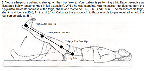 3) You are helping a patient to strengthen their hip flexors. Your patient is performing a hip flexion exercise as
illustrated below (assume knee in full extension). While he was standing, you measured the distance from the
hip joint to the center of mass of the thigh, shank and foot to be 0.32, 0.68, and 0.98m. The masses of his thigh,
shank, and foot are 15.6, 11.2, and 3.1kg. Calculate the amount of hip flexor muscle torque required to hold the
leg isometrically at 35°.
Foot, 0.98m from Hip
Shank, 0.68m from Hip
Thigh, 0.32m from Hip
Hip Joint