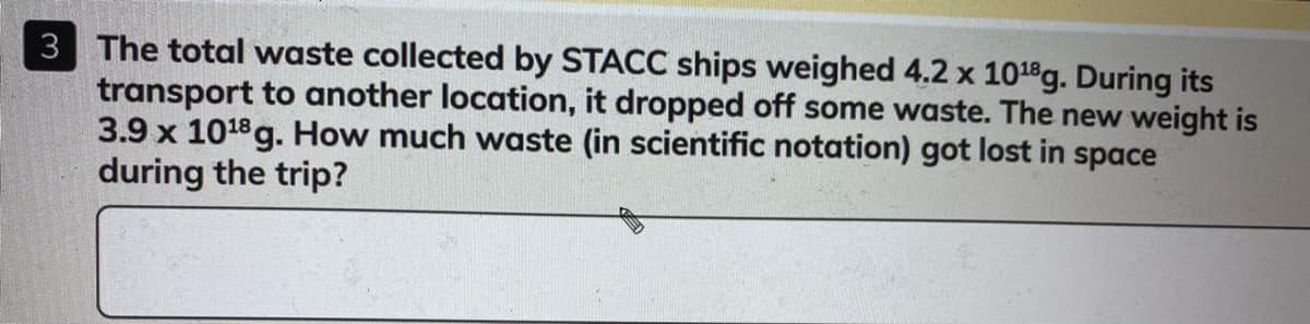3 The total waste collected by STACC ships weighed 4.2 x 1018g. During its
transport to another location, it dropped off some waste. The new weight is
3.9 x 1018 g. How much waste (in scientific notation) got lost in space
during the trip?

