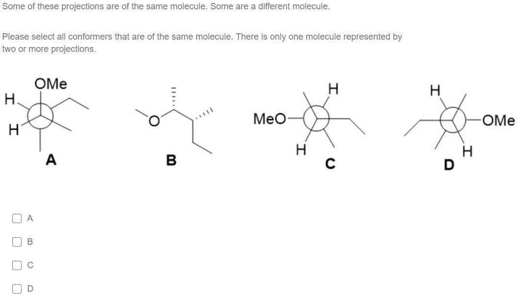 Some of these projections are of the same molecule. Some are a different molecule.
Please select all conformers that are of the same molecule. There is only one molecule represented by
two or more projections.
OMe
H.
H
Мео
OMe
H
H
A
В
[] A
C
O O O O
