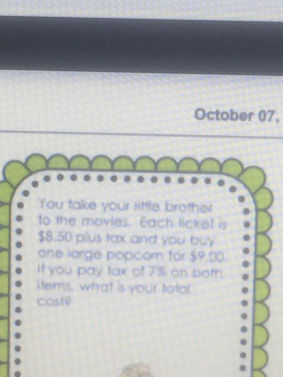 October 07,
You take your little brother
to the movies. Each licke! is
$8.50 plus tax and you buy
one large popcom for $9.00.
If you pay tax of 7% on both
items, what is your total
coste
