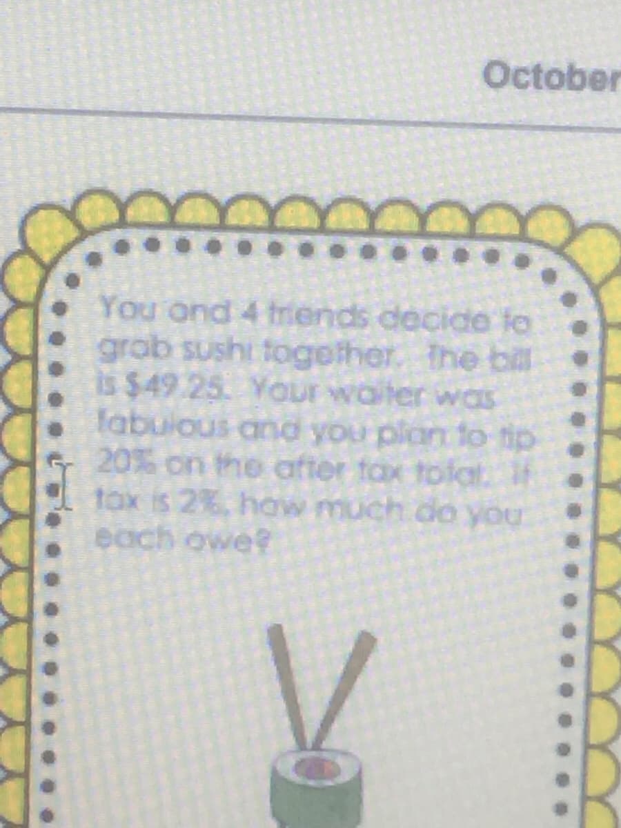 October
You ond 4 tiends decide to
grob sushi togelher. the bill
is $49 25. YoOur woter was
fabuious and you plan to fip
20% on the after tax tolat.
tox is 2%, how much do you
each owe?
