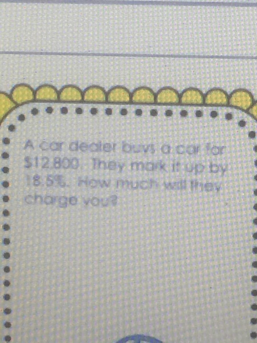 A car deater buvs a coOr for
$12.800 They mark it up by
18.5%. How much will tey
charge vou?
