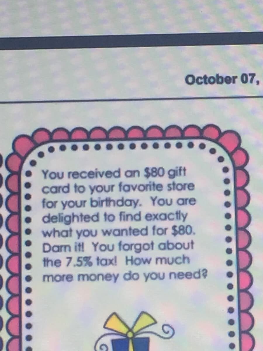 October 07,
You received an $80 gift
card to your favorite store
for your birthday. You are
delighted to find exactly
what you wanted for $80.
Darn it! You forgot about
the 7.5% tax! How much
more money do you need?
