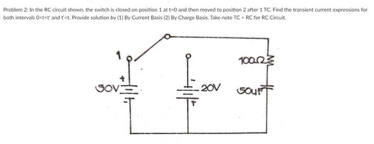 Problem 2: In the RC circuit shown, the switch is closed on position 1 at t-0 and then moved to position 2 after 1 TC. Find the transient current expressions for
both intervals Ostet and t'<t. Provide solution by (1) By Current Basis (2) By Charge Basis. Take note TC - RC for RC Circuit.
10023
GOVE
20V
