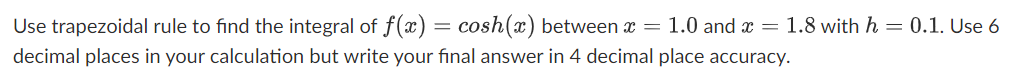 Use trapezoidal rule to find the integral of f(x) = cosh(x) between x = 1.0 and x = 1.8 with h = 0.1. Use 6
decimal places in your calculation but write your final answer in 4 decimal place accuracy.
