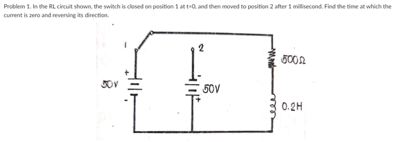 Problem 1. In the RL circuit shown, the switch is closed on position 1 at t-0, and then moved to position 2 after 1 millisecond. Find the time at which the
current is zero and reversing its direction.
50V
0.2H
2.
