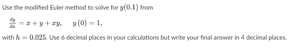 Use the modified Euler method to solve for y(0.1) from
dy
= x + y+ xy,
y (0) = 1,
with h = 0.025. Use 6 decimal places in your calculations but write your final answer in 4 decimal places.
