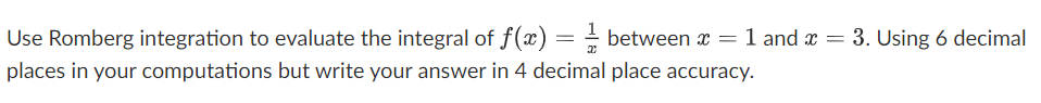 Use Romberg integration to evaluate the integral of f(x) = - between x
= 1 and x = 3. Using 6 decimal
places in your computations but write your answer in 4 decimal place accuracy.
