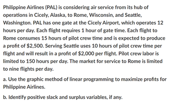 Philippine Airlines (PAL) is considering air service from its hub of
operations in Cicely, Alaska, to Rome, Wisconsin, and Seattle,
Washington. PAL has one gate at the Cicely Airport, which operates 12
hours per day. Each flight requires 1 hour of gate time. Each flight to
Rome consumes 15 hours of pilot crew time and is expected to produce
a profit of $2,500. Serving Seattle uses 10 hours of pilot crew time per
flight and will result in a profit of $2,000 per flight. Pilot crew labor is
limited to 150 hours per day. The market for service to Rome is limited
to nine flights per day.
a. Use the graphic method of linear programming to maximize profits for
Philippine Airlines.
b. Identify positive slack and surplus variables, if any.
