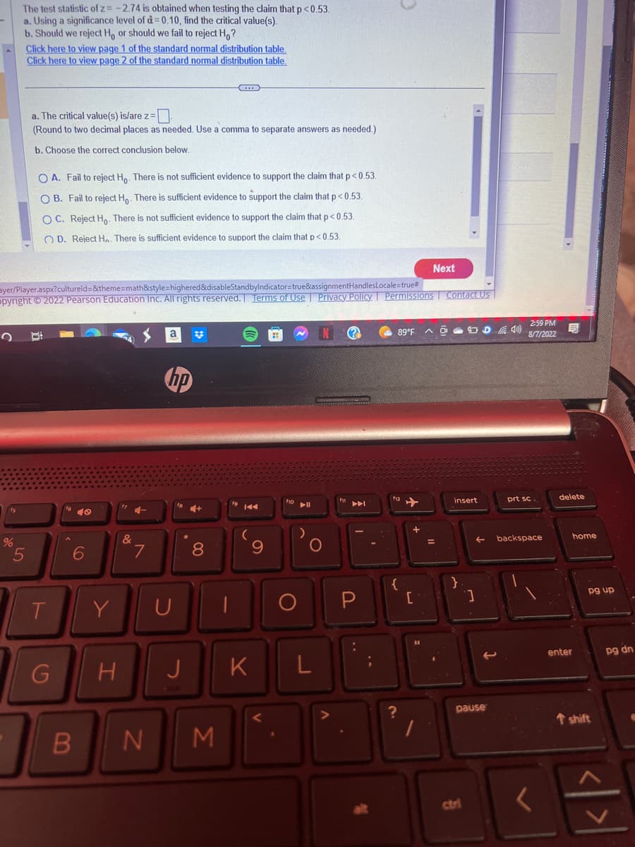 The test statistic of z= -2.74 is obtained when testing the claim that p<0.53.
a. Using a significance level of d=0.10, find the critical value(s).
b. Should we reject Ho or should we fail to reject Ho?
%
Click here to view page 1 of the standard normal distribution table.
Click here to view page 2 of the standard normal distribution table.
5
a. The critical value(s) is/are z=
(Round to two decimal places as needed. Use a comma to separate answers as needed.)
b. Choose the correct conclusion below.
OA. Fail to reject Ho. There is not sufficient evidence to support the claim that p<0.53.
OB. Fail to reject Ho. There is sufficient evidence to support the claim that p<0.53.
OC. Reject Ho. There is not sufficient evidence to support the claim that p<0.53.
OD. Reject Ha. There is sufficient evidence to support the claim that p<0.53.
ayer/Player.aspx?cultureld=&theme=math&style=highered&disableStandbyIndicator=true&assignmentHandlesLocale=true#
opyright © 2022 Pearson Education Inc. All rights reserved. Terms of Use | Privacy Policy. Permissions Contact Us
T
G
8
6
B
Y
H
&
4-
7
N
a
hp
U
J
8
3
19 144
(
9
K
foll
O
L
N
(2)
89°F A
{
✈
Next
[
=
insert
}
]
ctri
2
pause
2:59 PM
8/7/2022
prt sc
backspace
delete
enter
home
pg up
t shift
pg dn
< | >