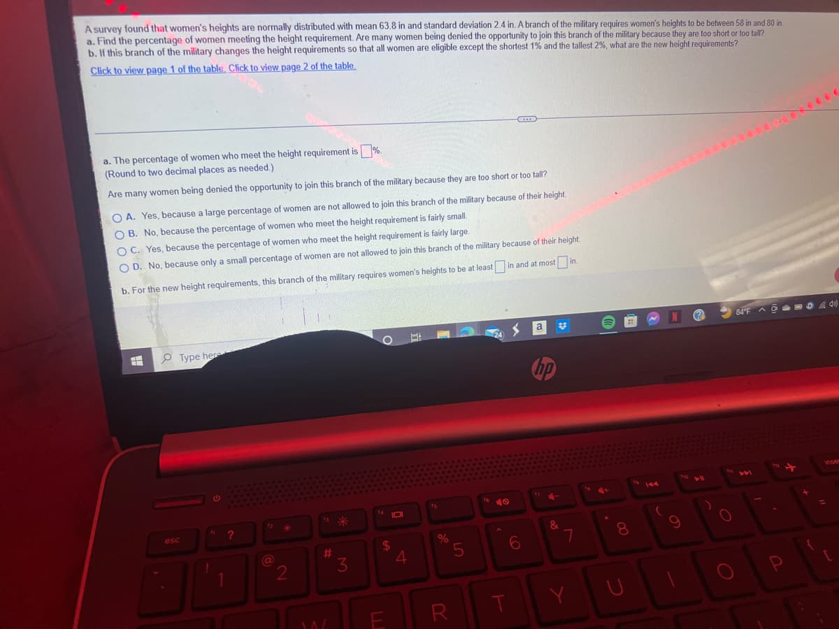 A survey found that women's heights are normally distributed with mean 63.8 in and standard deviation 2.4 in. A branch of the military requires women's heights to be between 58 in and 80 in.
a. Find the percentage of women meeting the height requirement. Are many women being denied the opportunity to join this branch of the military because they are too short or too tall?
b. If this branch of the military changes the height requirements so that all women are eligible except the shortest 1% and the tallest 2%, what are the new height requirements?
Click to view page 1 of the table. Click to view page 2 of the table.
1%.
a. The percentage of women who meet the height requirement is
(Round to two decimal places as needed.)
Are many women being denied the opportunity to join this branch of the military because they are too short or too tall?
OA. Yes, because a large percentage of women are not allowed to join this branch of the military because of their height.
OB. No, because the percentage of women who meet the height requirement is fairly small.
OC. Yes, because the percentage of women who meet the height requirement is fairly large.
OD. No, because only a small percentage of women are not allowed to join this branch of the military because of their height.
b. For the new height requirements, this branch of the military requires women's heights to be at least in and at most in
esc
Type here
G
1
?
12
2
#
14/
*
3
14 101
$
4
S
%
R
5
A
T
6
a
hp
4-
&
7
Y
+
8
144
(
N
9
(?
► 11
O
84°F QUCAA
1
inser