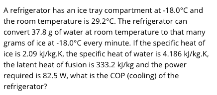 A refrigerator has an ice tray compartment at -18.0°C and
the room temperature is 29.2°C. The refrigerator can
convert 37.8 g of water at room temperature to that many
grams of ice at -18.0°C every minute. If the specific heat of
ice is 2.09 kJ/kg.K, the specific heat of water is 4.186 kJ/kg.K,
the latent heat of fusion is 333.2 kJ/kg and the power
required is 82.5 W, what is the COP (cooling) of the
refrigerator?
