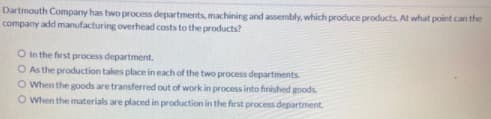 Dartmouth Company has two process departments, machining and assembly, which produce products. At what point can the
company add manufacturing overhead costs to the products?
O In the first process department.
O As the production takes place in each of the two process departments
OWhen the goods are transferred out of work in process into finished goods
O When the materials are placed in production in the first process department.
