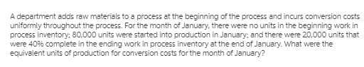 A department adds raw materials to a process at the beginning of the process and incurs conversion costs
uniformly throughout the process. For the month of January, there were no units in the beginning work in
process inventory: 80,000 units were started into production in January; and there were 20,000 units that
were 40% complete in the ending work in process inventory at the end of January. What were the
equivalent units of production for conversion costs for the month of January?
