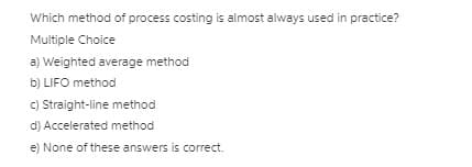 Which method of process costing is almost always used in practice?
Multiple Choice
a) Weighted average method
b) LIFO method
c) Straight-line method
d) Accelerated method
e) None of these answers is correct.
