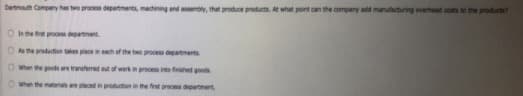 Dartmouth Company has two process departments, machining and assembly, that produce products. At what pant can the company add manufacturing overhead costs to the products?
O et proces department
O Ahe production takes placeineach of the two process departments
O When the goods are transferred out of work in process inte finished goods
When the materials are placed in production in the frst pracess department.
