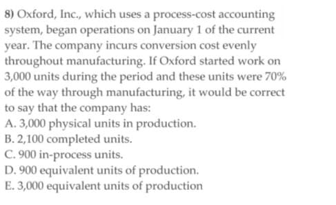 8) Oxford, Inc., which uses a process-cost accounting
system, began operations on January 1 of the current
year. The company incurs conversion cost evenly
throughout manufacturing. If Oxford started work on
3,000 units during the period and these units were 70%
of the way through manufacturing, it would be correct
to say that the company has:
A. 3,000 physical units in production.
B. 2,100 completed units.
C. 900 in-process units.
D. 900 equivalent units of production.
E. 3,000 equivalent units of production
