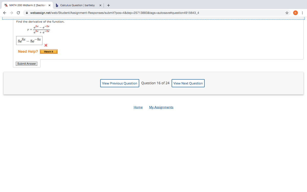 W MATH 200 Midterm 2 [Sections x
b Calculus Question bartleby
+
A webassign.net/web/Student/Assignment-Responses/submit?pos=4&dep=25713883&tags=autosave#question4915643_4
Find the derivative of the function.
e8x
y =
e8x +
-8x
-8x
8e&r
8e
Need Help?
Watch It
Submit Answer
View Previous Question Question 16 of 24
View Next Question
Home
My Assignments

