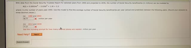 With data from the Social Security Trustees Report for selected years from 1950 and projected to 2030, the number of Social Security beneficiaries (in millors) can be modeled by
Bt) - 0.00024r -0.026e. 1.+22
where t is the number of years past 1950. Use the model to find the average number of Social Security beneficiaries per year (actual and predicted) between the folowing years. (Round your answers to
three decimal places.)
(0)
40 77
1980 and 2002
x mlon per year
(b) 2012 and 2030
7131
See the rounding prompt for how many demal places are needed. milion per year
Need Help?
Submit Answer
